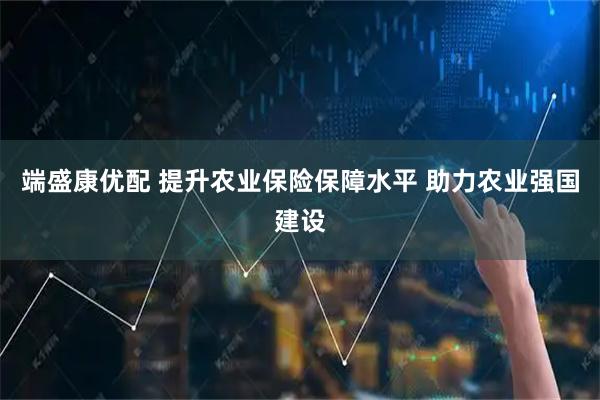 端盛康优配 提升农业保险保障水平 助力农业强国建设