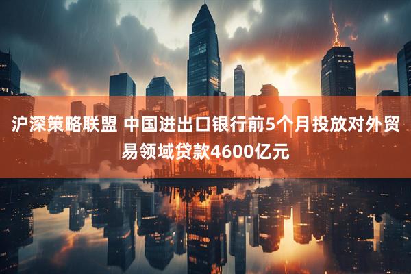 沪深策略联盟 中国进出口银行前5个月投放对外贸易领域贷款4600亿元