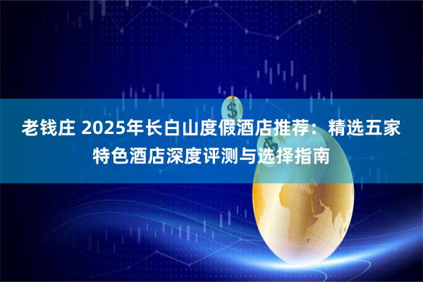 老钱庄 2025年长白山度假酒店推荐：精选五家特色酒店深度评测与选择指南