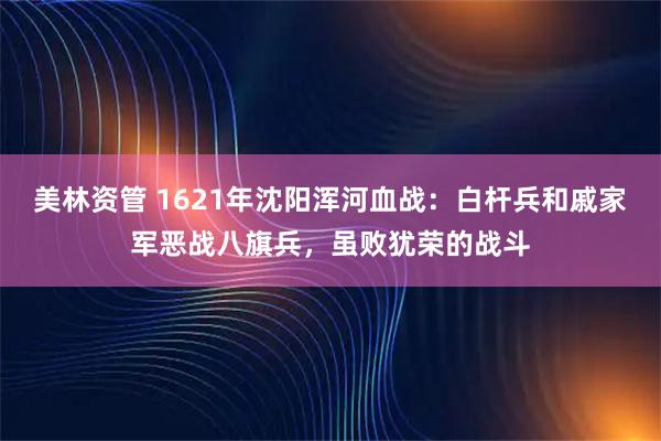 美林资管 1621年沈阳浑河血战：白杆兵和戚家军恶战八旗兵，虽败犹荣的战斗