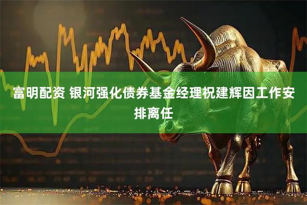 富明配资 银河强化债券基金经理祝建辉因工作安排离任