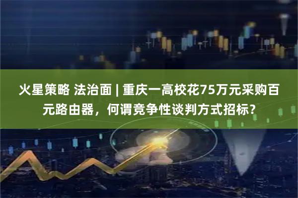 火星策略 法治面 | 重庆一高校花75万元采购百元路由器，何谓竞争性谈判方式招标？