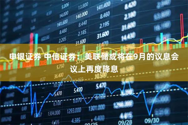 申银证券 中信证券：美联储或将在9月的议息会议上再度降息