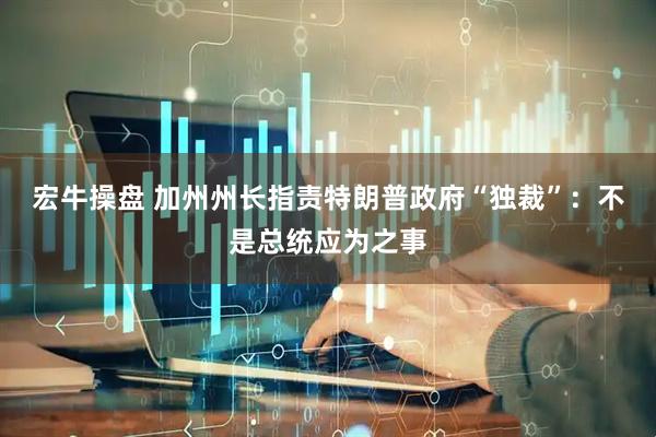 宏牛操盘 加州州长指责特朗普政府“独裁”：不是总统应为之事