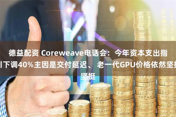 德益配资 Coreweave电话会：今年资本支出指引下调40%主因是交付延迟、 老一代GPU价格依然坚挺