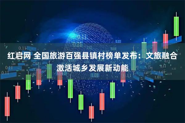 红启网 全国旅游百强县镇村榜单发布：文旅融合激活城乡发展新动能