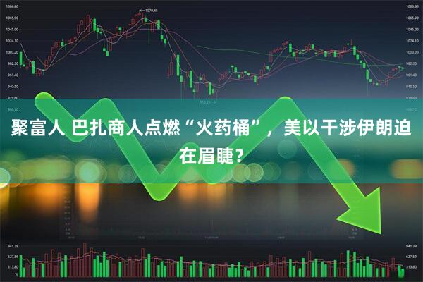 聚富人 巴扎商人点燃“火药桶”，美以干涉伊朗迫在眉睫？