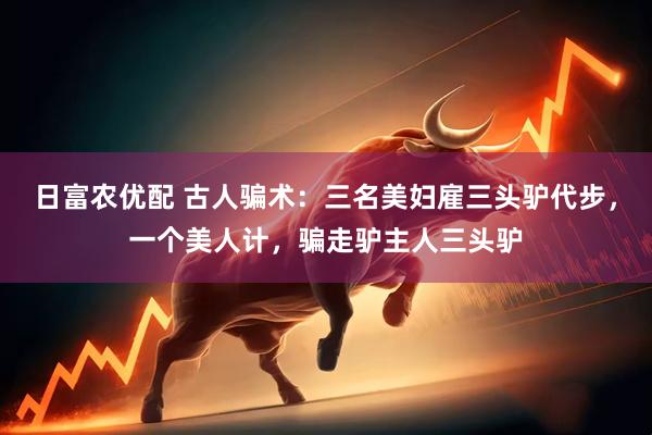 日富农优配 古人骗术：三名美妇雇三头驴代步，一个美人计，骗走驴主人三头驴