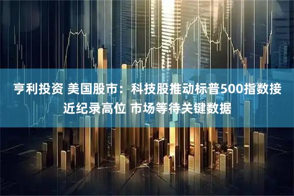 亨利投资 美国股市：科技股推动标普500指数接近纪录高位 市场等待关键数据