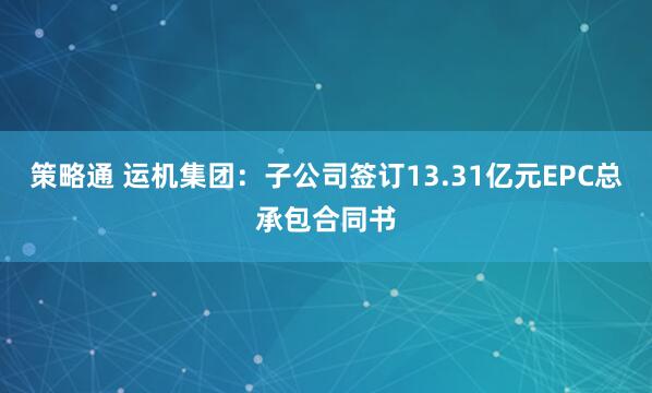 策略通 运机集团：子公司签订13.31亿元EPC总承包合同书