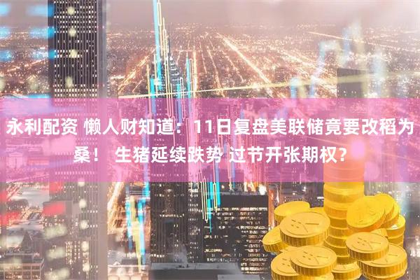 永利配资 懒人财知道：11日复盘美联储竟要改稻为桑！ 生猪延续跌势 过节开张期权？