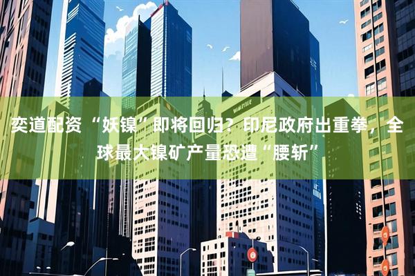 奕道配资 “妖镍”即将回归？印尼政府出重拳，全球最大镍矿产量恐遭“腰斩”