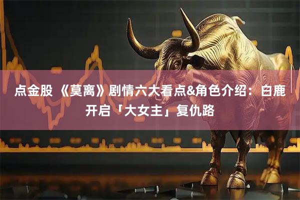 点金股 《莫离》剧情六大看点&角色介绍：白鹿开启「大女主」复仇路