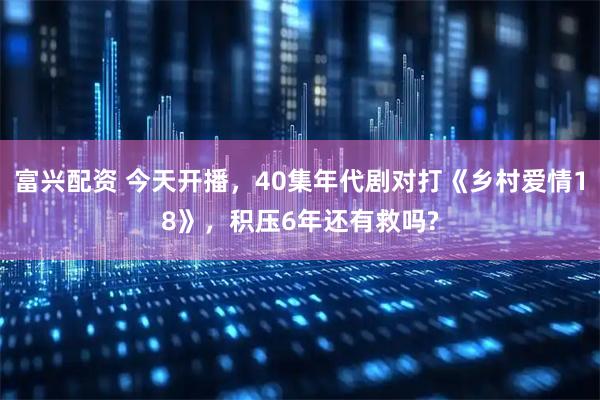 富兴配资 今天开播，40集年代剧对打《乡村爱情18》，积压6年还有救吗?