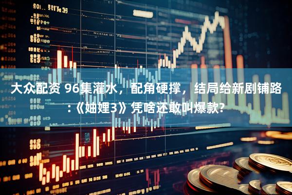 大众配资 96集灌水，配角硬撑，结局给新剧铺路:《妯娌3》凭啥还敢叫爆款?