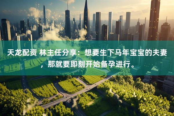 天龙配资 林主任分享：想要生下马年宝宝的夫妻，那就要即刻开始备孕进行。