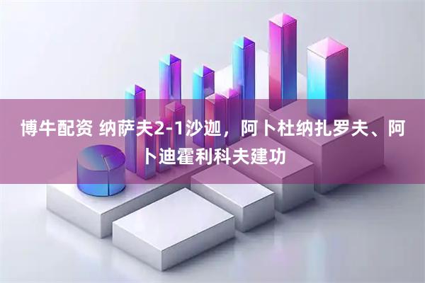 博牛配资 纳萨夫2-1沙迦，阿卜杜纳扎罗夫、阿卜迪霍利科夫建功