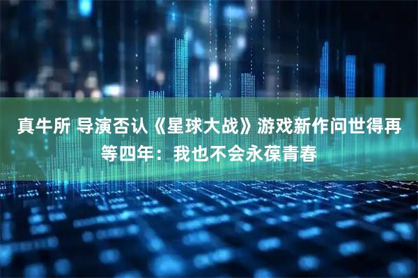 真牛所 导演否认《星球大战》游戏新作问世得再等四年：我也不会永葆青春