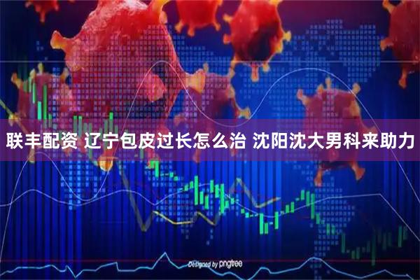 联丰配资 辽宁包皮过长怎么治 沈阳沈大男科来助力