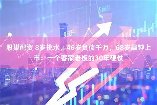 股巢配资 8岁挑水，46岁负债千万，68岁敲钟上市：一个客家老板的30年硬仗