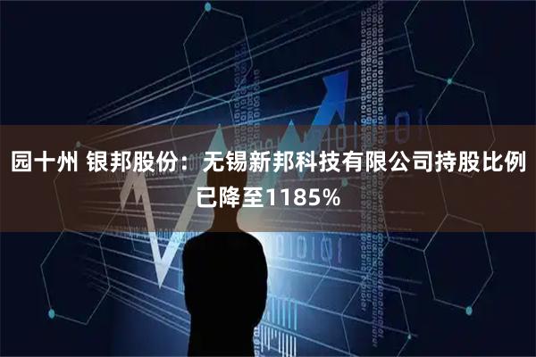 园十州 银邦股份：无锡新邦科技有限公司持股比例已降至1185%
