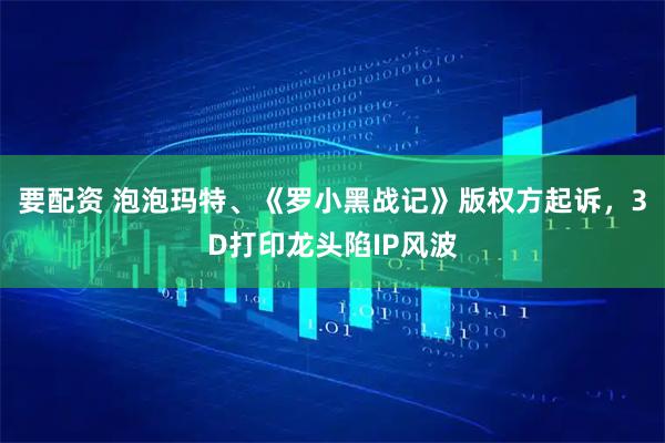 要配资 泡泡玛特、《罗小黑战记》版权方起诉，3D打印龙头陷IP风波
