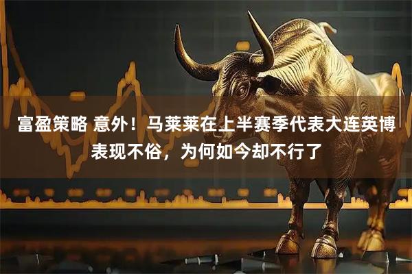 富盈策略 意外！马莱莱在上半赛季代表大连英博表现不俗，为何如今却不行了