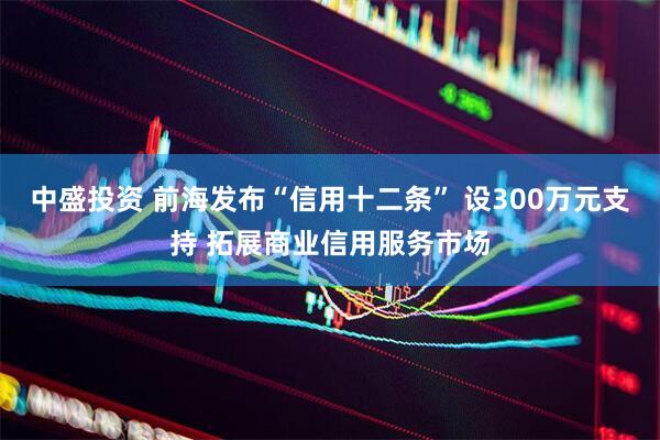 中盛投资 前海发布“信用十二条” 设300万元支持 拓展商业信用服务市场
