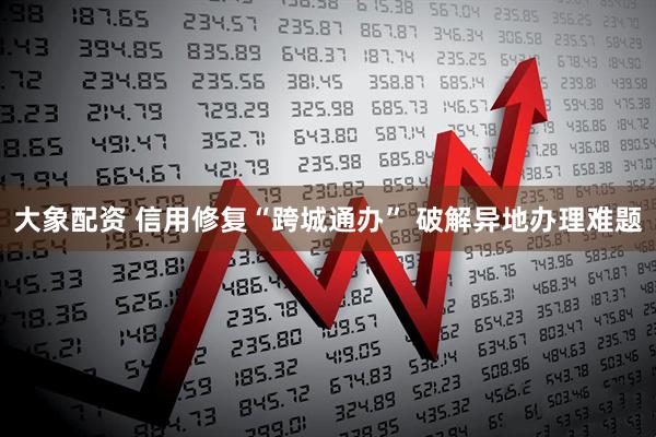 大象配资 信用修复“跨城通办” 破解异地办理难题