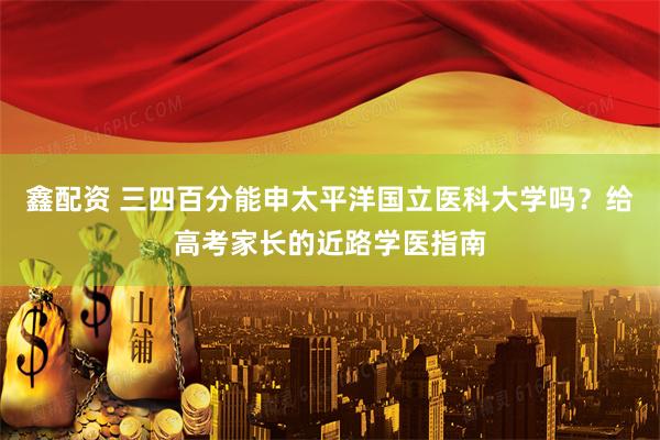 鑫配资 三四百分能申太平洋国立医科大学吗？给高考家长的近路学医指南