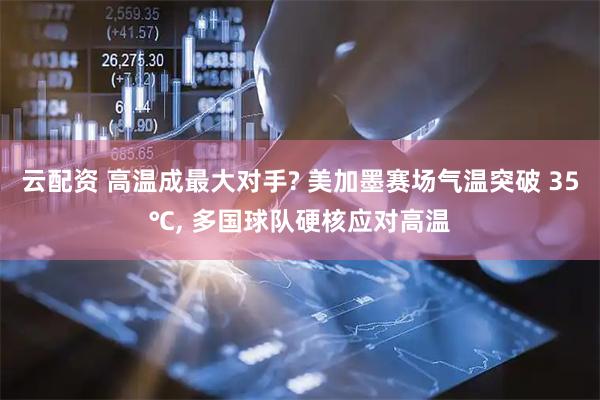 云配资 高温成最大对手? 美加墨赛场气温突破 35℃, 多国球队硬核应对高温