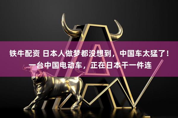 铁牛配资 日本人做梦都没想到，中国车太猛了！ 一台中国电动车，正在日本干一件连