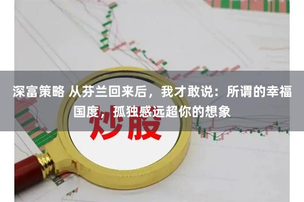 深富策略 从芬兰回来后，我才敢说：所谓的幸福国度，孤独感远超你的想象